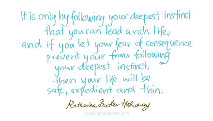 It is only by following your deepest instinct that you can lead a rich life,  and if you let your fear of consequence prevent you from following your deepest instinct, then your life will be safe, expedient and thin - Katharine Butler Hathaway